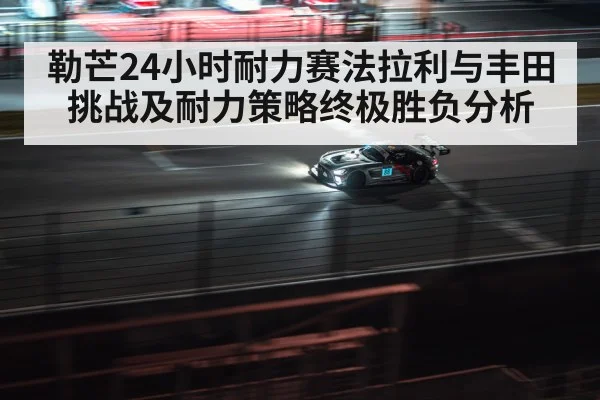 勒芒24小时耐力赛法拉利与丰田挑战及耐力策略终极胜负分析
